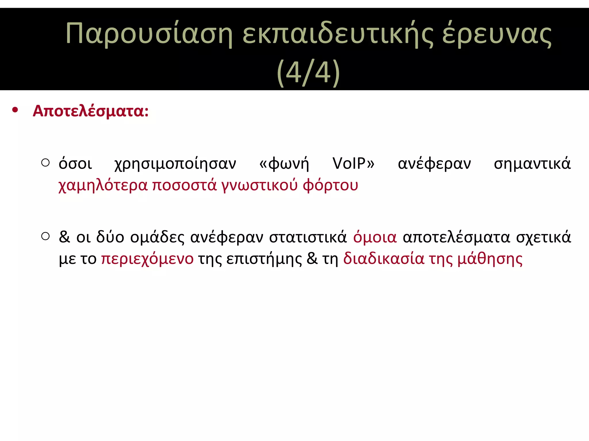 Παρουσίαση εκπαιδευτικής έρευνας
                  (4/4)
• Αποτελέσματα:

   o όσοι χρησιμοποίησαν «φωνή VoIP»          ανέφεραν   σημαντικά
     χαμηλότερα ποσοστά γνωστικού φόρτου

   o & οι δύο ομάδες ανέφεραν στατιστικά όμοια αποτελέσματα σχετικά
     με το περιεχόμενο της επιστήμης & τη διαδικασία της μάθησης
 