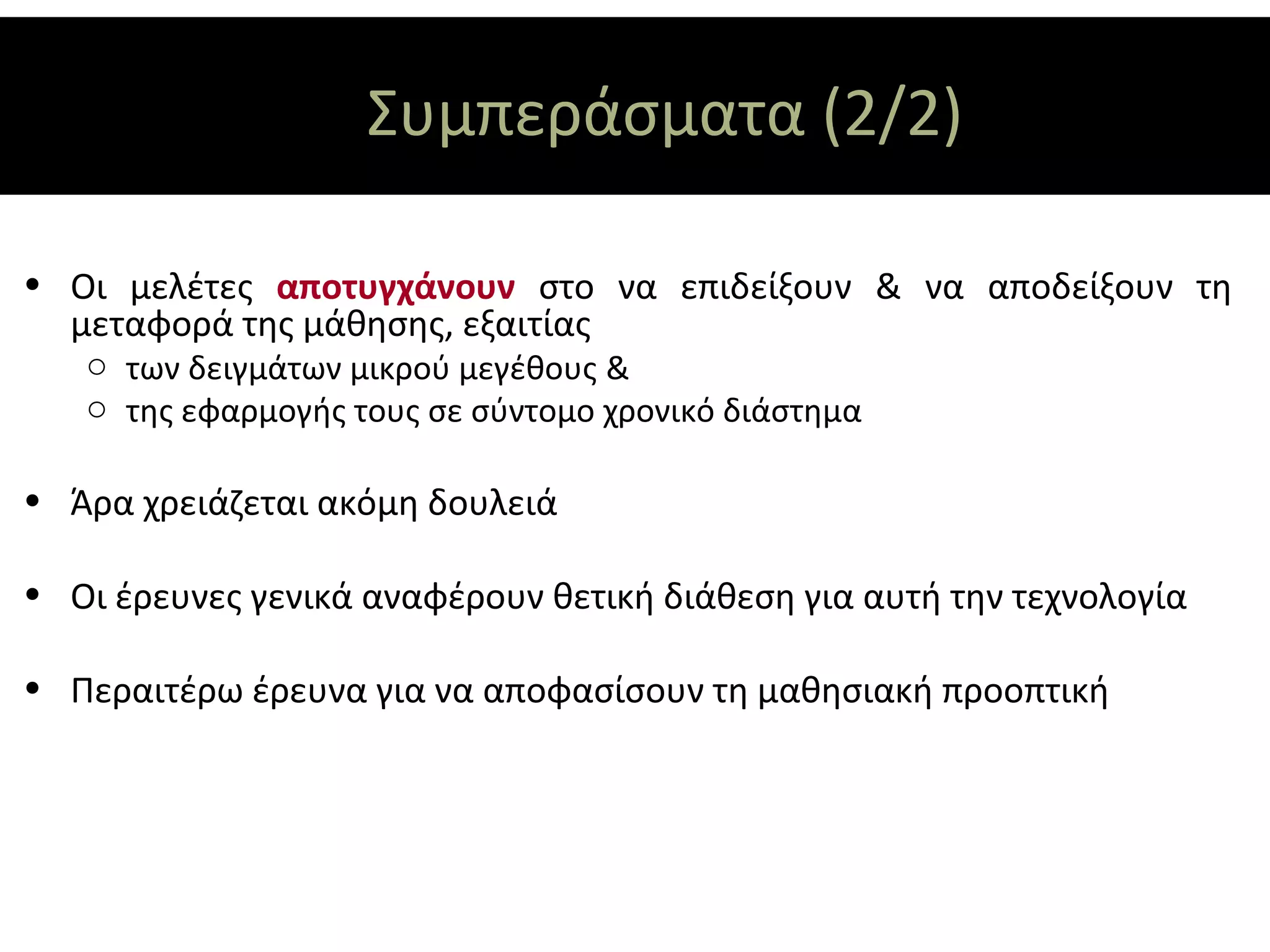 Συμπεράσματα (2/2)

• Οι μελέτες αποτυγχάνουν στο να επιδείξουν & να αποδείξουν τη
  μεταφορά της μάθησης, εξαιτίας
   o των δειγμάτων μικρού μεγέθους &
   o της εφαρμογής τους σε σύντομο χρονικό διάστημα

• Άρα χρειάζεται ακόμη δουλειά

• Οι έρευνες γενικά αναφέρουν θετική διάθεση για αυτή την τεχνολογία

• Περαιτέρω έρευνα για να αποφασίσουν τη μαθησιακή προοπτική
 