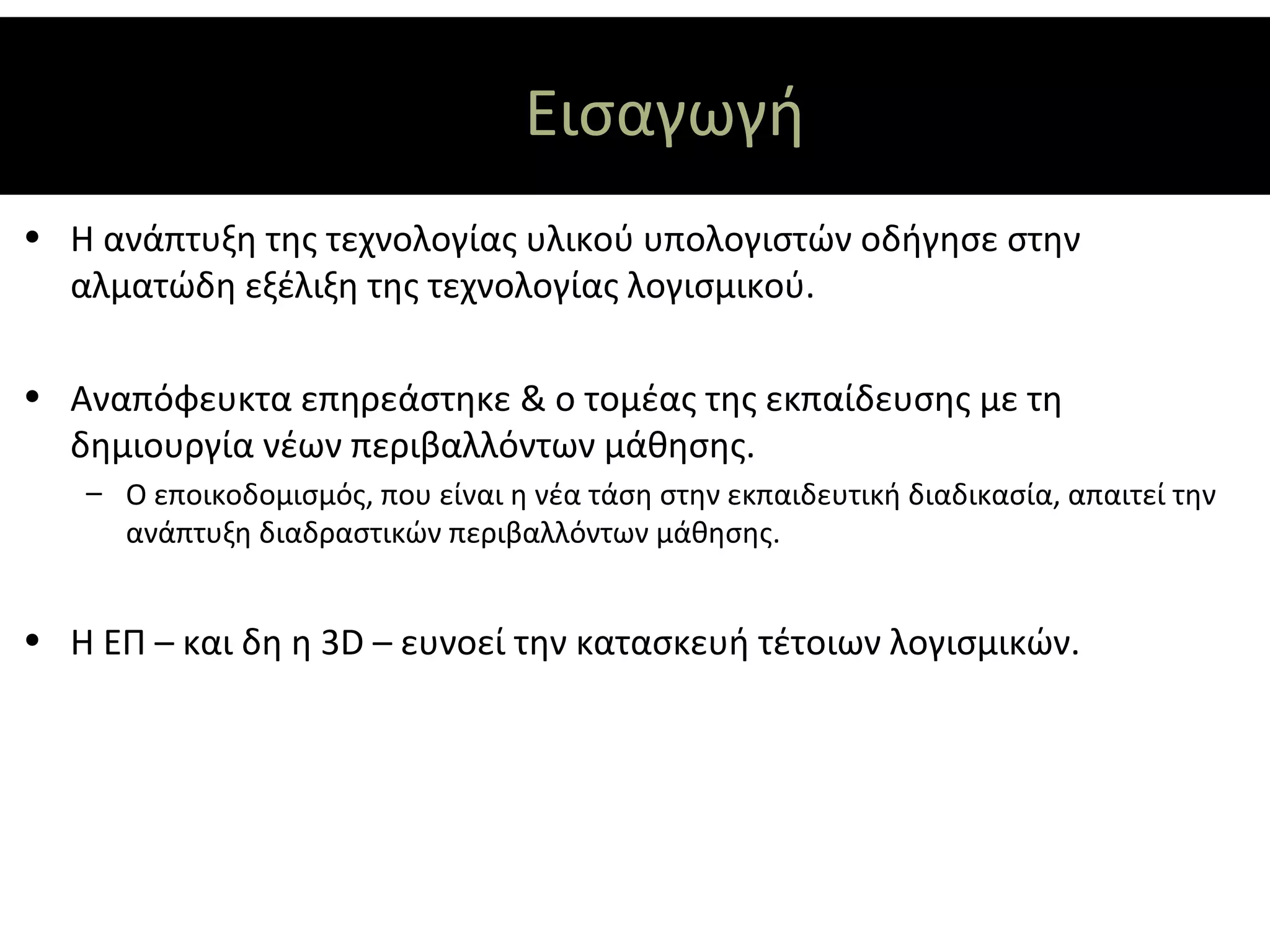 Εισαγωγή
• Η ανάπτυξη της τεχνολογίας υλικού υπολογιστών οδήγησε στην
  αλματώδη εξέλιξη της τεχνολογίας λογισμικού.

• Αναπόφευκτα επηρεάστηκε & ο τομέας της εκπαίδευσης με τη
  δημιουργία νέων περιβαλλόντων μάθησης.
   – Ο εποικοδομισμός, που είναι η νέα τάση στην εκπαιδευτική διαδικασία, απαιτεί την
     ανάπτυξη διαδραστικών περιβαλλόντων μάθησης.


• Η ΕΠ – και δη η 3D – ευνοεί την κατασκευή τέτοιων λογισμικών.
 