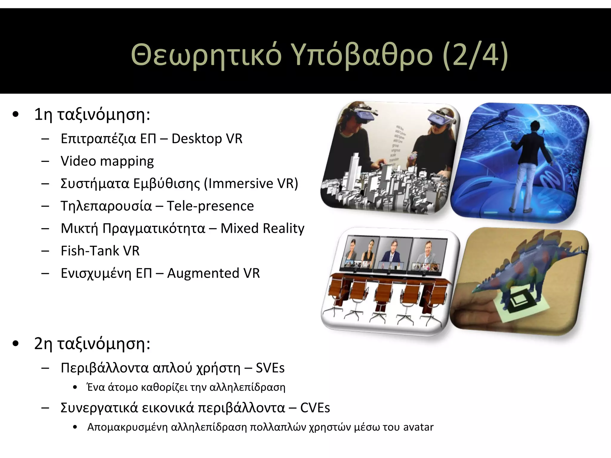 Θεωρητικό Υπόβαθρο (2/4)
• 1η ταξινόμηση:
   –   Επιτραπέζια ΕΠ – Desktop VR
   –   Video mapping
   –   Συστήματα Εμβύθισης (Immersive VR)
   –   Τηλεπαρουσία – Tele-presence
   –   Μικτή Πραγματικότητα – Mixed Reality
   –   Fish-Tank VR
   –   Ενισχυμένη ΕΠ – Augmented VR



• 2η ταξινόμηση:
   – Περιβάλλοντα απλού χρήστη – SVEs
        • Ένα άτομο καθορίζει την αλληλεπίδραση
   – Συνεργατικά εικονικά περιβάλλοντα – CVEs
        • Απομακρυσμένη αλληλεπίδραση πολλαπλών χρηστών μέσω του avatar
 