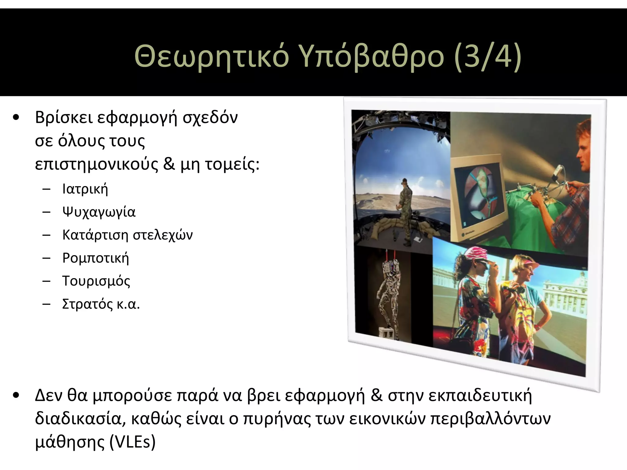 Θεωρητικό Υπόβαθρο (3/4)
• Βρίσκει εφαρμογή σχεδόν
  σε όλους τους
  επιστημονικούς & μη τομείς:
   –   Ιατρική
   –   Ψυχαγωγία
   –   Κατάρτιση στελεχών
   –   Ρομποτική
   –   Τουρισμός
   –   Στρατός κ.α.




• Δεν θα μπορούσε παρά να βρει εφαρμογή & στην εκπαιδευτική
  διαδικασία, καθώς είναι ο πυρήνας των εικονικών περιβαλλόντων
  μάθησης (VLEs)
 