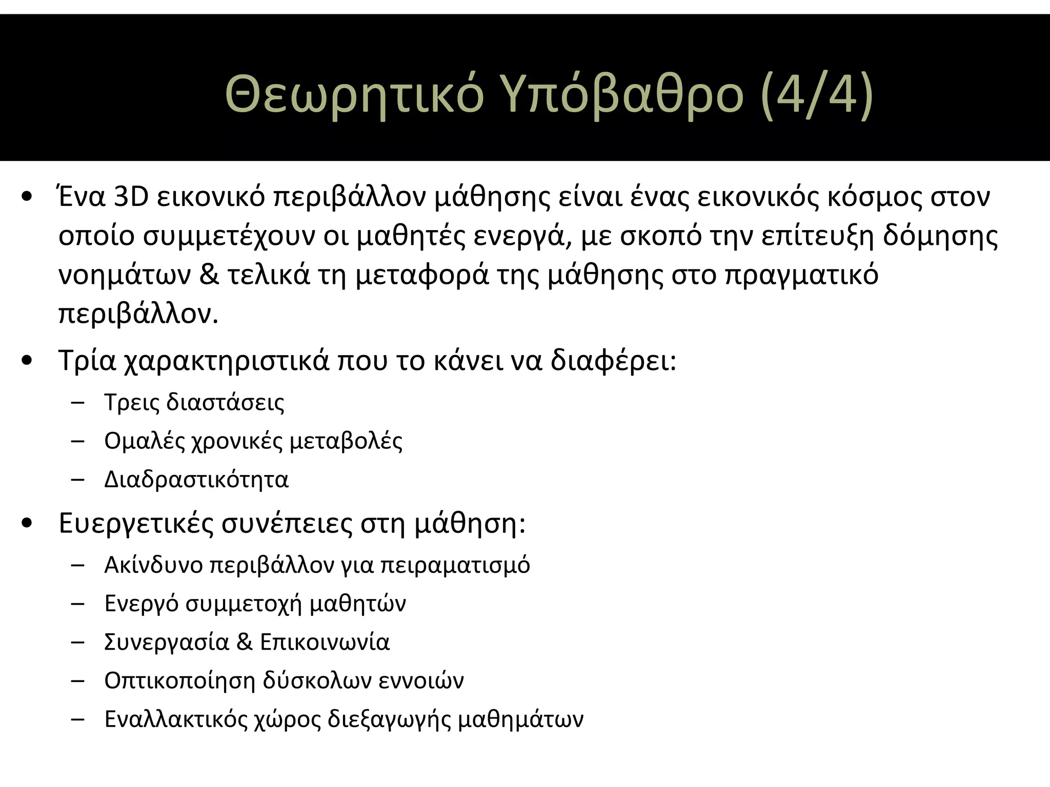 Θεωρητικό Υπόβαθρο (4/4)
• Ένα 3D εικονικό περιβάλλον μάθησης είναι ένας εικονικός κόσμος στον
  οποίο συμμετέχουν οι μαθητές ενεργά, με σκοπό την επίτευξη δόμησης
  νοημάτων & τελικά τη μεταφορά της μάθησης στο πραγματικό
  περιβάλλον.
• Τρία χαρακτηριστικά που το κάνει να διαφέρει:
   – Τρεις διαστάσεις
   – Ομαλές χρονικές μεταβολές
   – Διαδραστικότητα
• Ευεργετικές συνέπειες στη μάθηση:
   –   Ακίνδυνο περιβάλλον για πειραματισμό
   –   Ενεργό συμμετοχή μαθητών
   –   Συνεργασία & Επικοινωνία
   –   Οπτικοποίηση δύσκολων εννοιών
   –   Εναλλακτικός χώρος διεξαγωγής μαθημάτων
 