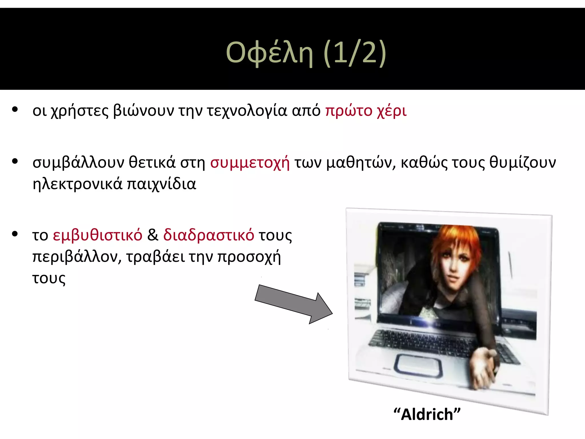 Οφέλη (1/2)
• οι χρήστες βιώνουν την τεχνολογία από πρώτο χέρι

• συμβάλλουν θετικά στη συμμετοχή των μαθητών, καθώς τους θυμίζουν
  ηλεκτρονικά παιχνίδια

• το εμβυθιστικό & διαδραστικό τους
  περιβάλλον, τραβάει την προσοχή
  τους




                                                “Aldrich”
 
