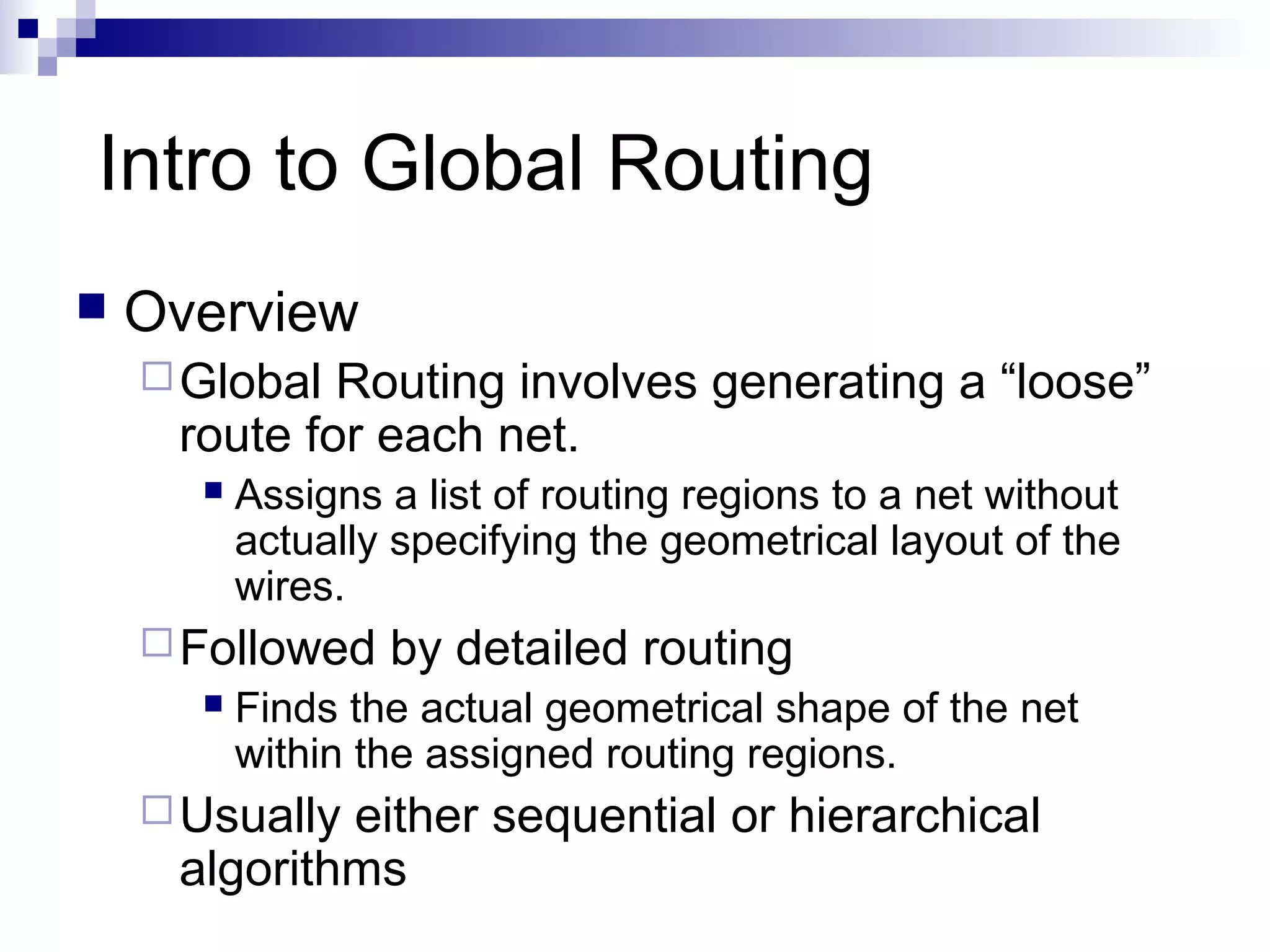 Intro to Global Routing
   Overview
     Global Routing involves generating a “loose”
     route for each net.
         Assigns a list of routing regions to a net without
          actually specifying the geometrical layout of the
          wires.
     Followed    by detailed routing
         Finds the actual geometrical shape of the net
          within the assigned routing regions.
     Usuallyeither sequential or hierarchical
     algorithms
 