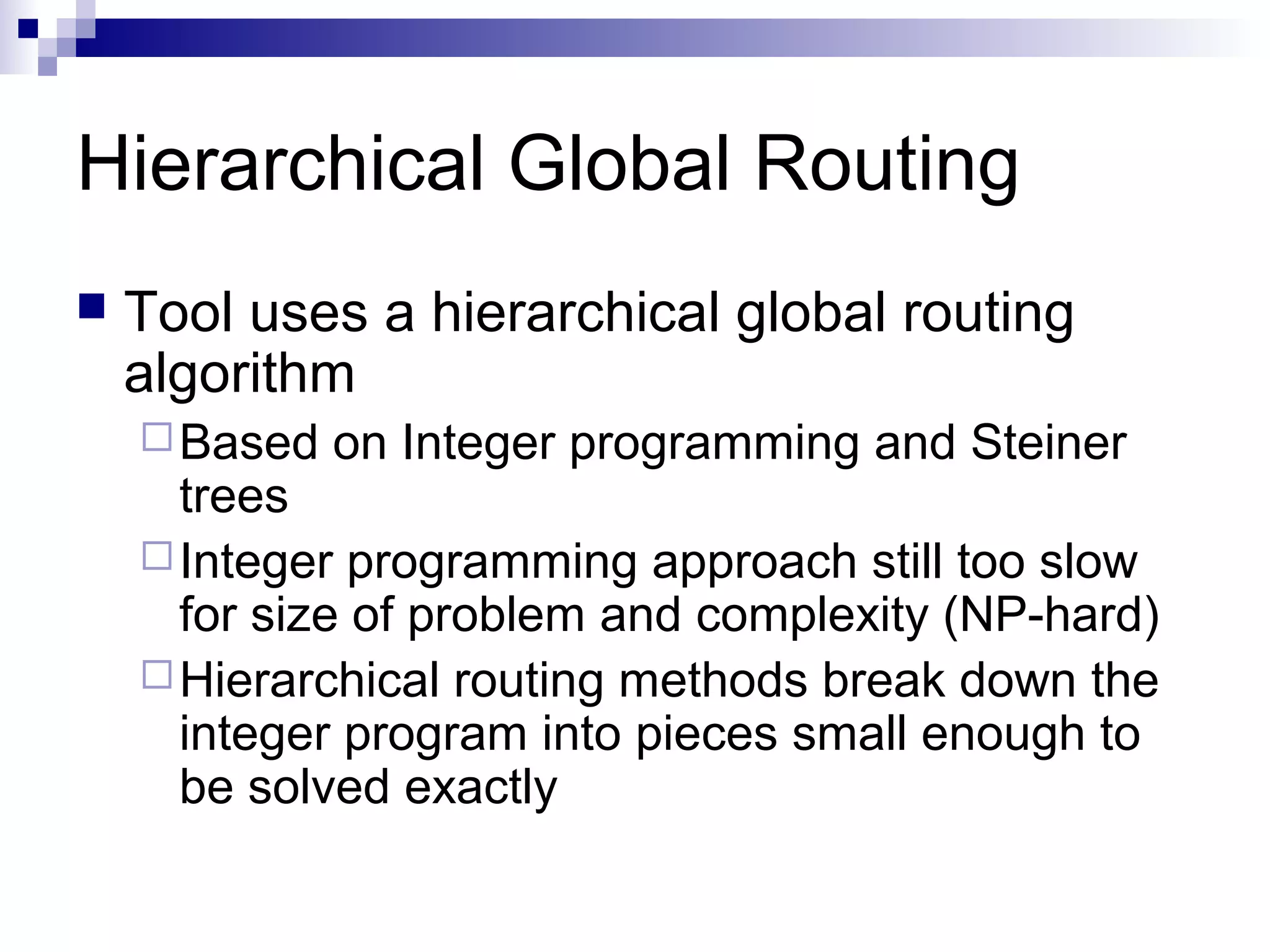 Hierarchical Global Routing
   Tool uses a hierarchical global routing
    algorithm
     Based   on Integer programming and Steiner
      trees
     Integer programming approach still too slow
      for size of problem and complexity (NP-hard)
     Hierarchical routing methods break down the
      integer program into pieces small enough to
      be solved exactly
 