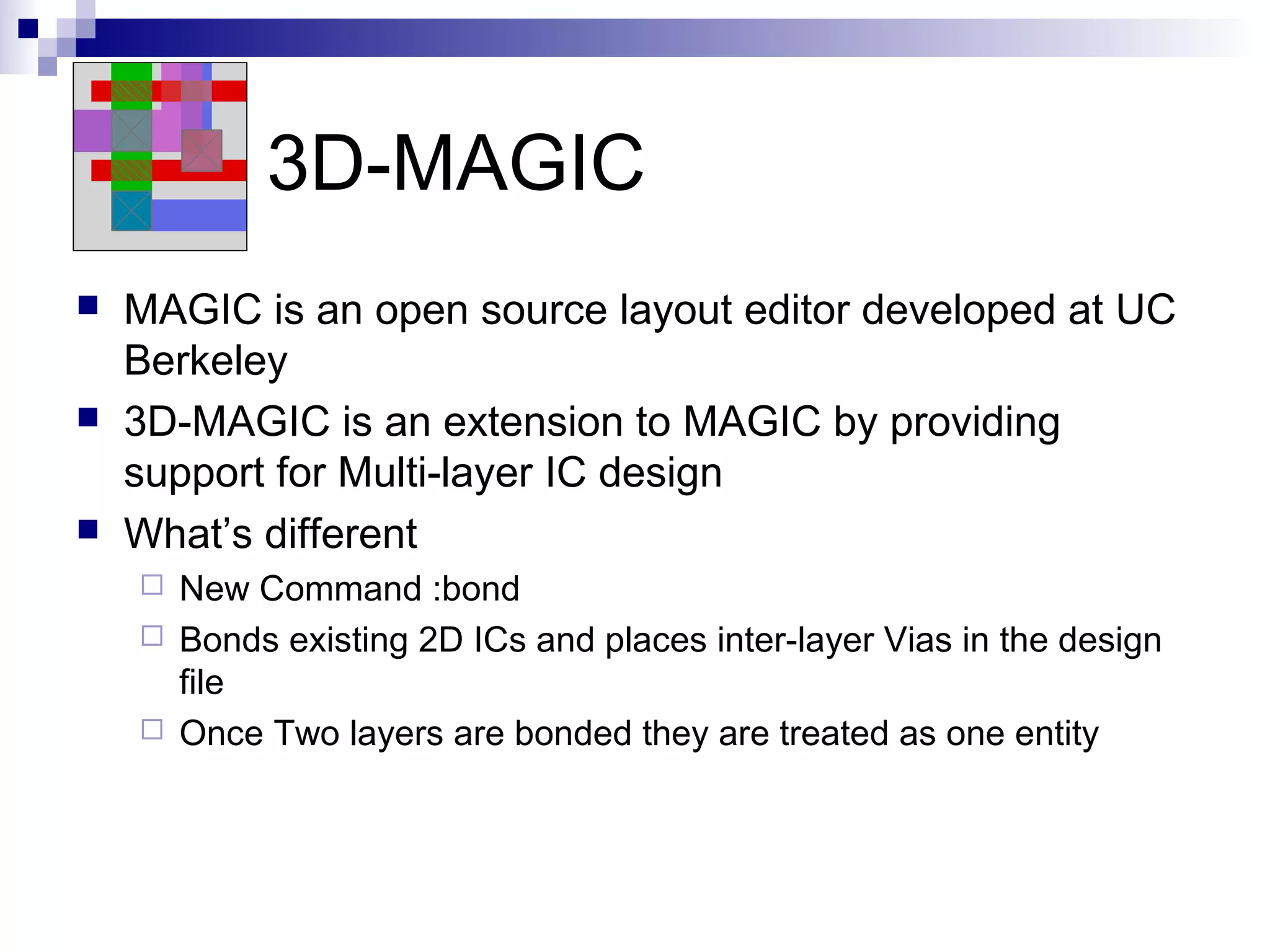 3D-MAGIC
   MAGIC is an open source layout editor developed at UC
    Berkeley
   3D-MAGIC is an extension to MAGIC by providing
    support for Multi-layer IC design
   What’s different
     New Command :bond
     Bonds existing 2D ICs and places inter-layer Vias in the design
      file
     Once Two layers are bonded they are treated as one entity
 