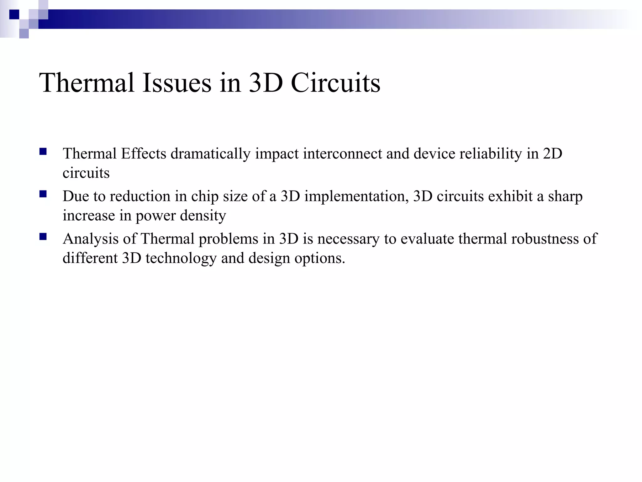 Thermal Issues in 3D Circuits

   Thermal Effects dramatically impact interconnect and device reliability in 2D
    circuits
   Due to reduction in chip size of a 3D implementation, 3D circuits exhibit a sharp
    increase in power density
   Analysis of Thermal problems in 3D is necessary to evaluate thermal robustness of
    different 3D technology and design options.
 
