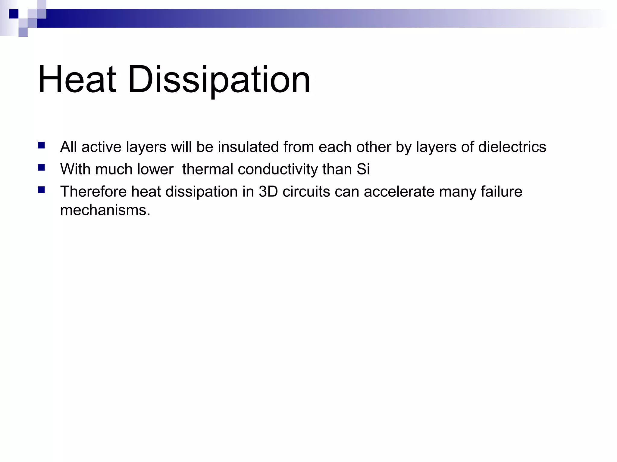 Heat Dissipation
   All active layers will be insulated from each other by layers of dielectrics
   With much lower thermal conductivity than Si
   Therefore heat dissipation in 3D circuits can accelerate many failure
    mechanisms.
 