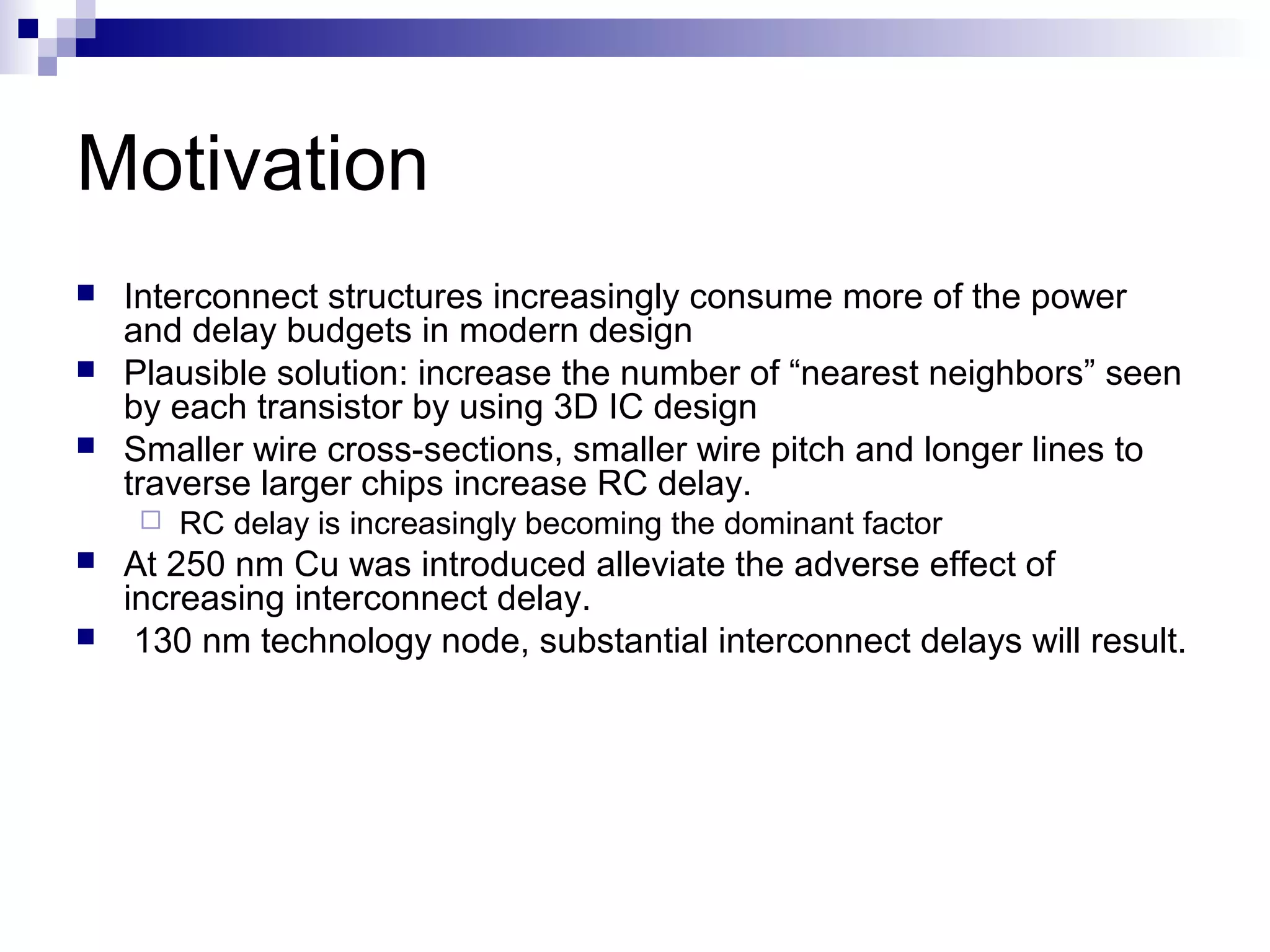 Motivation
   Interconnect structures increasingly consume more of the power
    and delay budgets in modern design
   Plausible solution: increase the number of “nearest neighbors” seen
    by each transistor by using 3D IC design
   Smaller wire cross-sections, smaller wire pitch and longer lines to
    traverse larger chips increase RC delay.
        RC delay is increasingly becoming the dominant factor
   At 250 nm Cu was introduced alleviate the adverse effect of
    increasing interconnect delay.
    130 nm technology node, substantial interconnect delays will result.
 