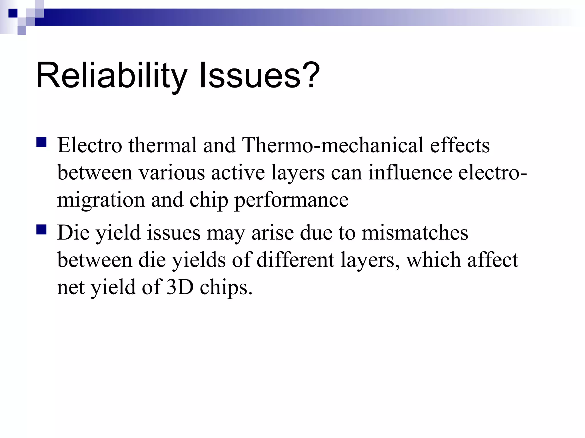 Reliability Issues?
   Electro thermal and Thermo-mechanical effects
    between various active layers can influence electro-
    migration and chip performance
   Die yield issues may arise due to mismatches
    between die yields of different layers, which affect
    net yield of 3D chips.
 