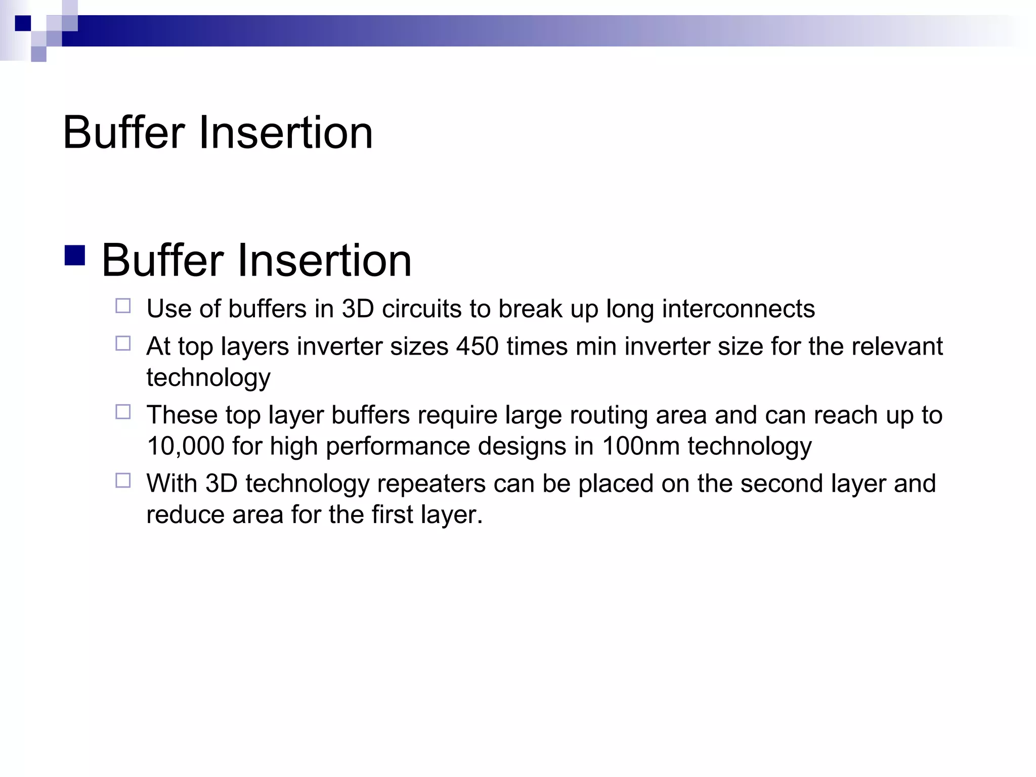Buffer Insertion

   Buffer Insertion
     Use of buffers in 3D circuits to break up long interconnects
     At top layers inverter sizes 450 times min inverter size for the relevant
      technology
     These top layer buffers require large routing area and can reach up to
      10,000 for high performance designs in 100nm technology
     With 3D technology repeaters can be placed on the second layer and
      reduce area for the first layer.
 