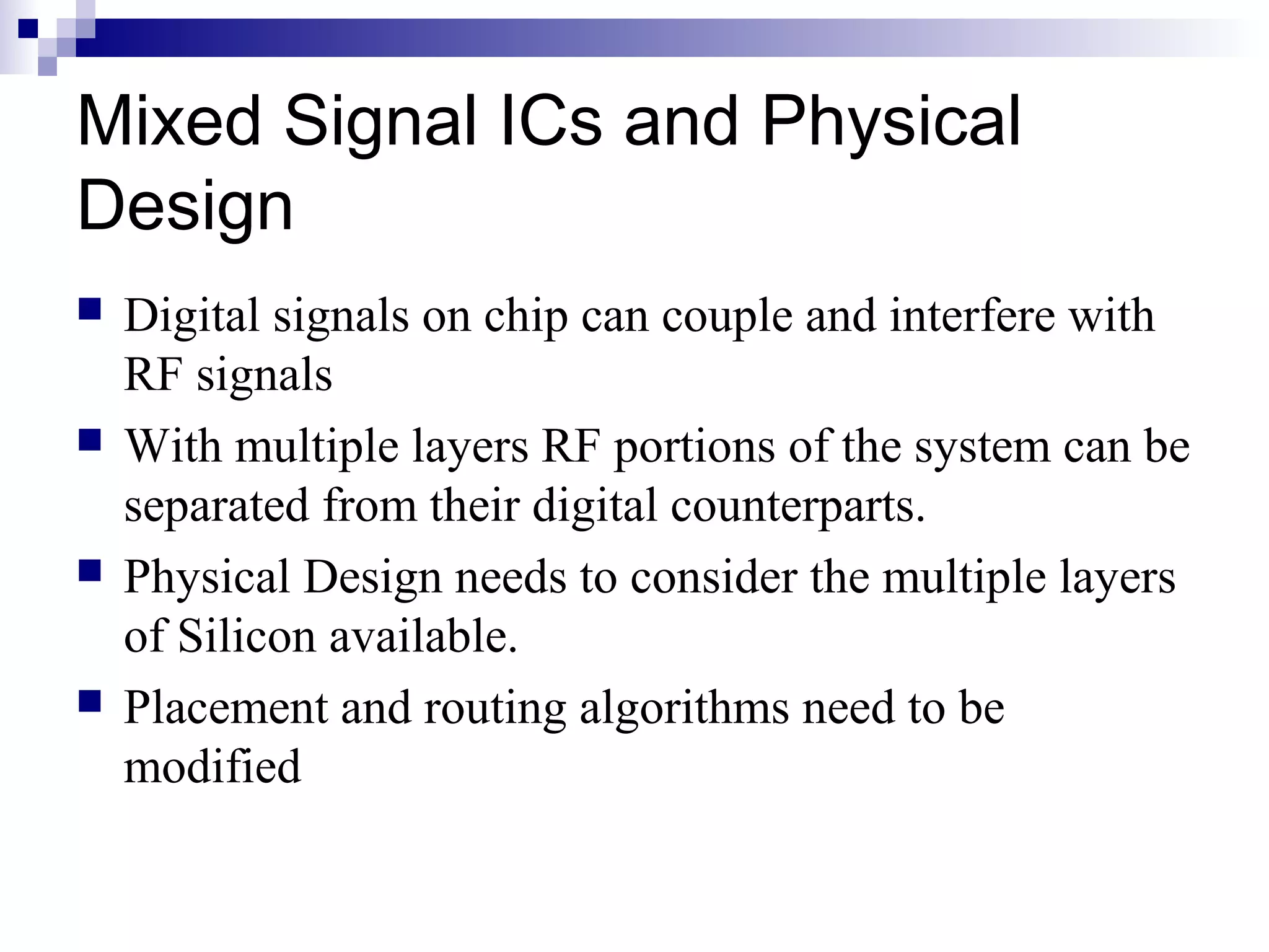 Mixed Signal ICs and Physical
Design
   Digital signals on chip can couple and interfere with
    RF signals
   With multiple layers RF portions of the system can be
    separated from their digital counterparts.
   Physical Design needs to consider the multiple layers
    of Silicon available.
   Placement and routing algorithms need to be
    modified
 