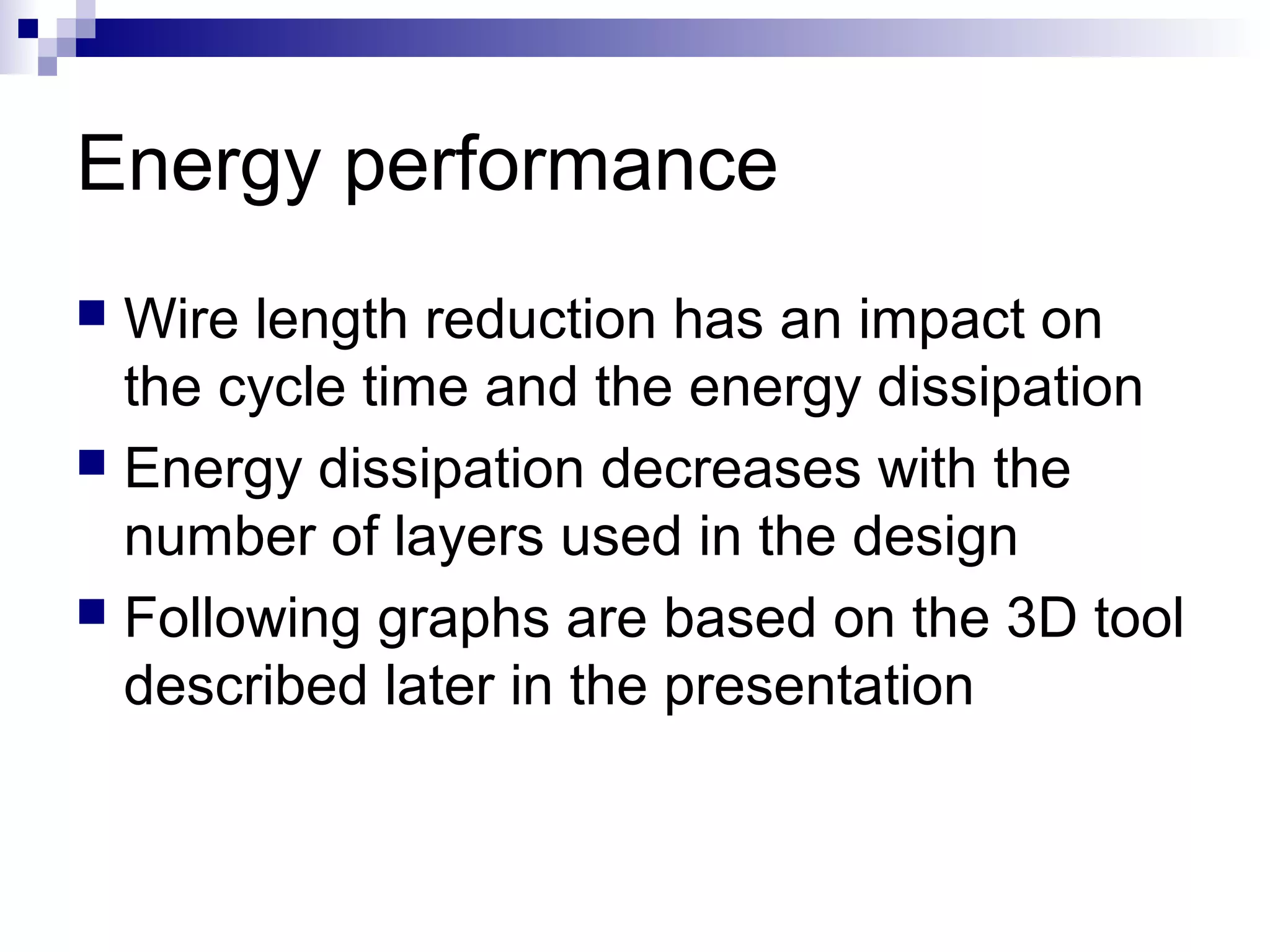 Energy performance
 Wire length reduction has an impact on
  the cycle time and the energy dissipation
 Energy dissipation decreases with the
  number of layers used in the design
 Following graphs are based on the 3D tool
  described later in the presentation
 
