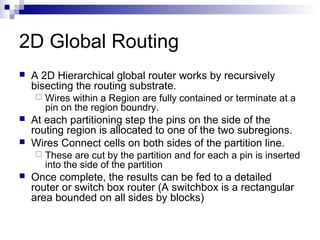2D Global Routing
   A 2D Hierarchical global router works by recursively
    bisecting the routing substrate.
       Wires within a Region are fully contained or terminate at a
        pin on the region boundry.
   At each partitioning step the pins on the side of the
    routing region is allocated to one of the two subregions.
   Wires Connect cells on both sides of the partition line.
       These are cut by the partition and for each a pin is inserted
        into the side of the partition
   Once complete, the results can be fed to a detailed
    router or switch box router (A switchbox is a rectangular
    area bounded on all sides by blocks)
 