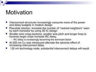 Motivation
   Interconnect structures increasingly consume more of the power
    and delay budgets in modern design
   Plausible solution: increase the number of “nearest neighbors” seen
    by each transistor by using 3D IC design
   Smaller wire cross-sections, smaller wire pitch and longer lines to
    traverse larger chips increase RC delay.
        RC delay is increasingly becoming the dominant factor
   At 250 nm Cu was introduced alleviate the adverse effect of
    increasing interconnect delay.
    130 nm technology node, substantial interconnect delays will result.
 