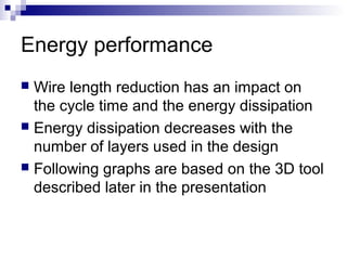 Energy performance
 Wire length reduction has an impact on
  the cycle time and the energy dissipation
 Energy dissipation decreases with the
  number of layers used in the design
 Following graphs are based on the 3D tool
  described later in the presentation
 