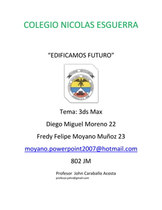 COLEGIO NICOLAS ESGUERRA


      “EDIFICAMOS FUTURO”




          Tema: 3ds Max
      Diego Miguel Moreno 22
   Fredy Felipe Moyano Muñoz 23
moyano.powerpoint2007@hotmail.com
             802 JM
 