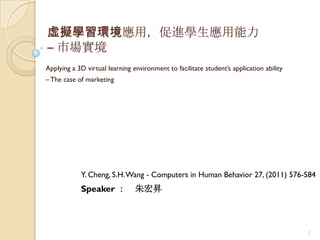 虛擬學習環境應用，促進學生應用能力
– 市場實境
Applying a 3D virtual learning environment to facilitate student‟s application ability
– The case of marketing




            Y. Cheng, S.H. Wang - Computers in Human Behavior 27, (2011) 576-584
            Speaker ：           朱宏昇



                                                                                         1
 