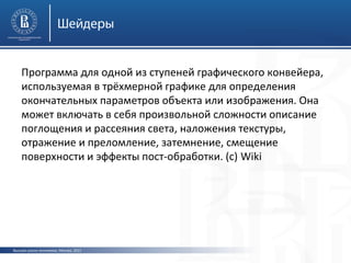 Шейдеры
Программа для одной из ступеней графического конвейера,
используемая в трёхмерной графике для определения
окончательных параметров объекта или изображения. Она
может включать в себя произвольной сложности описание
поглощения и рассеяния света, наложения текстуры,
отражение и преломление, затемнение, смещение
поверхности и эффекты пост-обработки. (с) Wiki

Высшая школа экономики, Москва, 2013

 