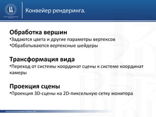 Конвейер рендеринга.

Обработка вершин

•Задаются цвета и другие параметры вертексов
•Обрабатываются вертексные шейдеры

Трансформация вида

•Переход от системы координат сцены к системе координат
камеры

Проекция сцены

•Проекция 3D-сцены на 2D-пиксельную сетку монитора

Высшая школа экономики, Москва, 2013

 