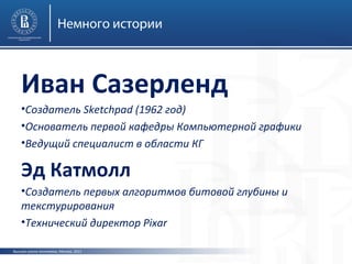 Немного истории

Иван Сазерленд
•Создатель Sketchpad (1962 год)
•Основатель первой кафедры Компьютерной графики
•Ведущий специалист в области КГ

Эд Катмолл
•Создатель первых алгоритмов битовой глубины и
текстурирования
•Технический директор Pixar
Высшая школа экономики, Москва, 2013

 
