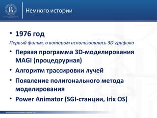 Немного истории

• 1976 год
Первый фильм, в котором использовалась 3D-графика

• Первая программа 3D-моделирования
MAGI (процедрурная)
• Алгоритм трассировки лучей
• Появление полигонального метода
моделирования
• Power Animator (SGI-станции, Irix OS)
Высшая школа экономики, Москва, 2013

 