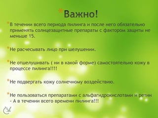 *
*В течении всего периода пилинга и после него обязательно
применять солнцезащитные препараты с фактором защиты не
меньше 15.
*Не расчесывать лицо при шелушении.
*Не отшелушивать ( ни в какой форме) самостоятельно кожу в
процессе пилинга!!!!
*Не подвергать кожу солнечному воздействию.
*Не пользоваться препаратами с альфагидрокислотами и ретин
- А в течении всего времени пилинга!!!
 