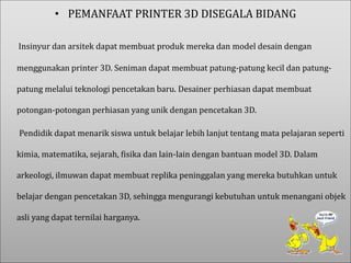 • PEMANFAAT PRINTER 3D DISEGALA BIDANG
Insinyur dan arsitek dapat membuat produk mereka dan model desain dengan
menggunakan printer 3D. Seniman dapat membuat patung-patung kecil dan patung-
patung melalui teknologi pencetakan baru. Desainer perhiasan dapat membuat
potongan-potongan perhiasan yang unik dengan pencetakan 3D.
Pendidik dapat menarik siswa untuk belajar lebih lanjut tentang mata pelajaran seperti
kimia, matematika, sejarah, fisika dan lain-lain dengan bantuan model 3D. Dalam
arkeologi, ilmuwan dapat membuat replika peninggalan yang mereka butuhkan untuk
belajar dengan pencetakan 3D, sehingga mengurangi kebutuhan untuk menangani objek
asli yang dapat ternilai harganya.
 