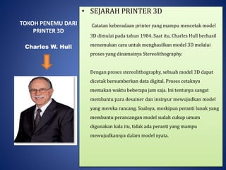 TOKOH PENEMU DARI
PRINTER 3D
• SEJARAH PRINTER 3D
Catatan keberadaan printer yang mampu mencetak model
3D dimulai pada tahun 1984. Saat itu, Charles Hull berhasil
menemukan cara untuk menghasilkan model 3D melalui
proses yang dinamainya Stereolithography.
Dengan proses stereolithography, sebuah model 3D dapat
dicetak bersumberkan data digital. Proses cetaknya
memakan waktu beberapa jam saja. Ini tentunya sangat
membantu para desainer dan insinyur mewujudkan model
yang mereka rancang. Soalnya, meskipun peranti lunak yang
membantu perancangan model sudah cukup umum
digunakan kala itu, tidak ada peranti yang mampu
mewujudkannya dalam model nyata.
Charles W. Hull
 