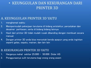 • KEUNGGULAN DAN KEKURANGAN DARI
PRINTER 3D
A. KEUNGGULAN PRINTER 3D YAITU
1. menghemat waktu
2. Mempermudah pekerjaan terutama di bidang aristektur, percetakan dan
desainer perhiasan, serta di bidang bidang lainnya
3. Hasil dari printer 3D tidak mudah rusak dibanding dengan membuat secara
manual.
4. Dengan printer 3D anda bisa mencetak benda apapun yang anda inginkan
seperti gelas, sepatu, mainan, dan lain lain
B. KEKURANGAN PRINTER 3D YAITU
1. Harganya mahal sekitar 25.000 - 50.000 Dolar AS
2. Penggunaanya sulit terutama bagi orang orang awam
 