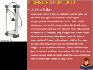 • JENIS JENIS PRINTER 3D
• A. Delta Maker
• merupakan printer 3 dimensi pertama yang kita bahas kali
ini. Desainnya agak sedikit berbeda dibandingkan
dengan printer 3 dimensi lainnya. Terdiri dari 3 rangka
alumunium membentuk prisma segitiga dan 3 buah lengan
robot untuk mencetak bentuk 3 Dimensi. Nama Delta sendiri
diambil dari cara kerjanya yang menggunakan 3 buah lengan
fleksibel untuk menggerakan kepala pencetak. Dengan
menggunakan 3 lengan ini, kepala pencetak bisa digerakan
kesegala arah dengan cepat dan tetap memiliki presisi
tinggi. Tidak hanya efektifitas cetak, proses pencetakannya
juga menarik untuk dilihat. Dengan desain ini, DeltaMaker juga
memungkinkan untuk mencetak obyek dengan resolusi tinggi
tanpat dibatasi oleh kecepatan yang lambat.
 
