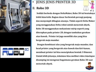 • JENIS JENIS PRINTER 3D
B. Robo 3D
Sedikit berbeda dengan DeltaMaker, Robo 3D ini bentuknya
lebih futuristik. Bagian dasar berbentuk persegi panjang
dan menyempit dibagian atasnya. Tidak seperti Delta Maker
yang menggunakan Delta robot untuk mencetak obyek,
Robo 3D menggunakan mekanisme mirip seperti yang
diterapkan pada printer 2D, dengan tambahan gerakan
atas-bawah. Printer ini juga memiliki alas yang bisa
bergerak maju mundur.
Dengan kombinasi alas yang bergerak maju-mundur, dan
head printer yang bergerak atas-bawah dan kiri-kanan,
membuat printer ini bisa menciptakan bentuk 3 Dimensi.
Untuk lebih jelasnya, teknimos bisa melihat video timelapse
disamping ini mengenai bagaimana gerakan Robo 3D saat
mencetak obyek.
 