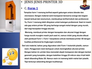 • JENIS JENIS PRINTER 3D
• C. Form 1
Tampilan form 1 memang terlihat seperti gabungan antara blender dan
microwave. Dengan material semi transparan berwarna orange dan bagian
bawah terbuat dari alumunium, membuatnya terlihat kokoh dan profesional.
Ya, Form 1 memang lebih ditujukan untuk kalangan profesional. Saat ini masih
ada gap antara printer 3D yang berharga sangat mahal dengan yang murah,
dari segi kecepatan hingga akurasi.
Memang, membuat printer dengan kecepatan dan akurasi tinggi dengan
harga murah mungkin masih jauh saat ini, namun inilah yang dicoba dibuat
oleh pembuat Form 1. Form 1 berpotensi untnuk membawa printer 3D dengan
kualitas profesional ke lingkungan rumahan.
Dari sisi material, bahan yang digunakan oleh Form 1 bukanlah plastik, namun
resin. Penggunaan resin bertujuan untuk meningkatkan akurasi printer.
Dengan bahan ini, printer bisa mencetak obyek transparan dan dengan bentuk
geometri yang kompleks, dengan ketelitian hingga 25 mikron atau 4 kali lebih
detail dibanding Robo 3D. Namun resin ini memang lebih mahal dari plastik.
Tapi tentunya sebanding dengan kualitasnya.
 