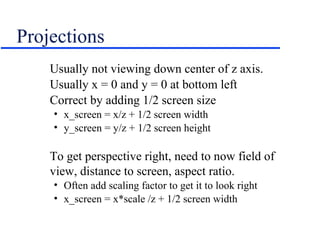 Projections
Usually not viewing down center of z axis.
Usually x = 0 and y = 0 at bottom left
Correct by adding 1/2 screen size
• x_screen = x/z + 1/2 screen width
• y_screen = y/z + 1/2 screen height
To get perspective right, need to now field of
view, distance to screen, aspect ratio.
• Often add scaling factor to get it to look right
• x_screen = x*scale /z + 1/2 screen width
 