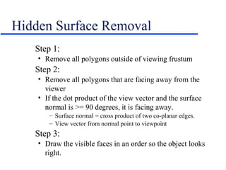 Hidden Surface Removal
Step 1:
• Remove all polygons outside of viewing frustum
Step 2:
• Remove all polygons that are facing away from the
viewer
• If the dot product of the view vector and the surface
normal is >= 90 degrees, it is facing away.
– Surface normal = cross product of two co-planar edges.
– View vector from normal point to viewpoint
Step 3:
• Draw the visible faces in an order so the object looks
right.
 