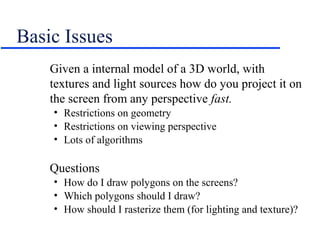 Basic Issues
Given a internal model of a 3D world, with
textures and light sources how do you project it on
the screen from any perspective fast.
• Restrictions on geometry
• Restrictions on viewing perspective
• Lots of algorithms
Questions
• How do I draw polygons on the screens?
• Which polygons should I draw?
• How should I rasterize them (for lighting and texture)?
 