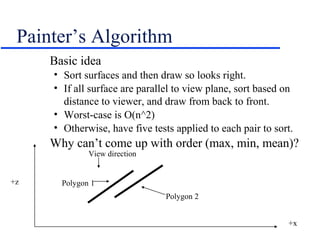 Painter’s Algorithm
Basic idea
• Sort surfaces and then draw so looks right.
• If all surface are parallel to view plane, sort based on
distance to viewer, and draw from back to front.
• Worst-case is O(n^2)
• Otherwise, have five tests applied to each pair to sort.
Why can’t come up with order (max, min, mean)?
+z
+x
Polygon 2
Polygon 1
View direction
 