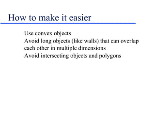 How to make it easier
Use convex objects
Avoid long objects (like walls) that can overlap
each other in multiple dimensions
Avoid intersecting objects and polygons
 