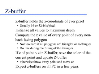 Z-buffer
Z-buffer holds the z-coordinate of ever pixel
• Usually 16 or 32-bits/pixel
Initialize all values to maximum depth
Compute the z value of every point of every non-
back facing polygon
• Not too hard if all polygons are triangles or rectangles
• Do this during the filling of the triangles
If z of point < z in Z-buffer, save the color of the
current point and update Z-buffer
• otherwise throw away point and move on
Expect z-buffers on all PC in a few years
 