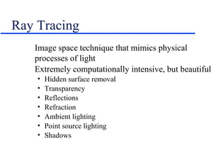 Ray Tracing
Image space technique that mimics physical
processes of light
Extremely computationally intensive, but beautiful
• Hidden surface removal
• Transparency
• Reflections
• Refraction
• Ambient lighting
• Point source lighting
• Shadows
 