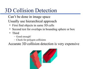 3D Collision Detection
Can’t be done in image space
Usually use hierarchical approach
• First find objects in same 3D cells
• Second test for overlaps in bounding sphere or box
• Third
– Good enough!
– Check for polygon collisions
Accurate 3D collision detection is very expensive
 