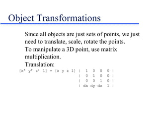 Object Transformations
Since all objects are just sets of points, we just
need to translate, scale, rotate the points.
To manipulate a 3D point, use matrix
multiplication.
Translation:
[x’ y’ z’ 1] = [x y z 1] | 1 0 0 0 |
| 0 1 0 0 |
| 0 0 1 0 |
| dx dy dz 1 |
 