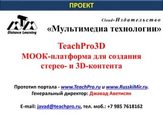 ПРОЕКТ
Cloud- И зд а т ел ь с т во
«Мультимедиа технологии»
TeachPro3D
МООК-платформа для создания
стерео- и 3D-контента
Прототип портала - www.TeachPro.ru и www.RusskiMir.ru.
Генеральный директор: Джавад Аветисян
E-mail: javad@teachpro.ru, тел. моб.: +7 985 7618162
 