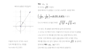 벡터의 방향은 무엇일까?
벡터 (2, 3)
의 크기는 이었다.
원래 벡터의 각 성분을 그 크기로 나눠주면 새로운 벡터
가 된다.
다시 이 벡터의 크기를 구하면
1 이 된다. 즉 방향은 원래 벡터와 같게 유지하지만
그 크기는 1인 벡터가 된다. 이렇게 자기 자신의 크기로 각 성분을
나눠 크기가 1인 벡터를 단위 벡터 또는 방향 벡터라고 한다.
거꾸로 단위 벡터에 스칼라 값을 곱해서 어떤 크기를 가지는
벡터를 만들 수도 있다. 앞에서 구한 단위 벡터에 을 곱하면,
원래대로 벡터 (2, 3)이 된다.
단위 벡터 또는 방향 벡터가 바로 벡터의 방향이다.
이렇게 자신의 크기로 나눠서
단위 벡터를 만드는 과정을
Normalize 라고 한다.
 