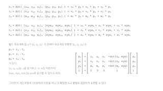 ru = dot( [ux, uy, uz], [px, py, pz] ) = ux * px + uy * py + uz * pz
rv = dot( [vx, vy, vz], [px, py, pz] ) = vx * px + vy * py + vz * pz
rw = dot( [wx, wy, wz], [px, py, pz] ) = wx * px + wy * py + wz * pz
tu = dot( [ux, uy, uz], [eyex, eyey, eyez] ) = ux * eyex + uy * eyey + uz * eyez
tv = dot( [vx, vy, vz], [eyex, eyey, eyez] ) = vx * eyex + vy * eyey + vz * eyez
tw = dot( [wx, wy, wz], [eyex, eyey, eyez] ) = wx * eyex + wy * eyey + wz * eyez
월드 좌표계에 점 p가 (px, py, pz) 가 카메라 좌표계로 변환한 (pu, pv, pw) 는
pu = ru - tu
pv = rv - tv
pw = rw - tw
가 된다.
[ux, uy, uz]는 u로 표기하고, (v, w도 마찬가지)
[eyex, eyey, eyez]는 eye로 표기할 수 있다고 하자.
그러면 이 계산과정에 3차원에서 차원을 하나 더 확장한 4x4 행렬로 깔끔하게 표현할 수 있다.
pu = ux uy uz -dot(u, eye) px
pv = vx vy vz -dot(v, eye) py
pw = wx wy wz -dot(w, eye) pz
1 = 0 0 0 1 1
 