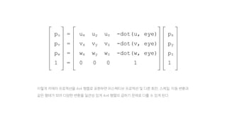 pu = ux uy uz -dot(u, eye) px
pv = vx vy vz -dot(v, eye) py
pw = wx wy wz -dot(w, eye) pz
1 = 0 0 0 1 1
이렇게 카메라 프로젝션을 4x4 행렬로 표현하면 퍼스펙티브 프로젝션 및 다른 회전, 스케일, 이동 변환과
같은 형태가 되며 다양한 변환을 일관성 있게 4x4 행렬의 곱하기 문제로 다룰 수 있게 된다.
 
