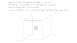 (-1, 1, -1 ) ( 1, 1, -1 )
(-1, -1, -1 ) ( 1, -1, -1 )
Clip space 안에 투영된 2차원 점들은 화면 가까이 올수록 -1의 깊이를 가지고,
화면 뒤로 멀어질 수록 +1의 깊이를 가지며 그 사이의 영역을 넘어가면 보이지 않는다.
이를 NDC (Normalzied Device Coordinates) 라고 한다.
OpenGL과 여기에 등장하는 수학이 하는 일은 3차원 상의 점들을 2차원에 투영하고 NDC 안에 놓는 일이다.
(-1, 1, 1 ) ( 1, 1, 1 )
(-1, -1, 1 ) ( 1, -1, 1 )
 