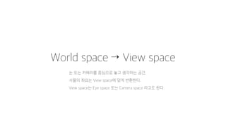 World space → View space
눈 또는 카메라를 중심으로 놓고 생각하는 공간.
사물의 좌표는 View space에 맞게 변환한다.
View space는 Eye space 또는 Camera space 라고도 한다.
 