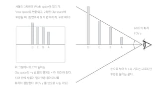 ABCDABCD
사물이 3차원의 World space에 있다가,
View space로 변환되고, 2차원 Clip space에
투영될 때, (정면에서 보기 편하게 좌, 우로 배치)
위 그림에서 B, C의 높이는
Clip space의 +y 방향의 경계인 +1이 되어야 한다.
시야 안에 사물이 얼마만큼 들어오냐를
화각이 결정한다. (FOV y 를 반으로 나눈 각도)
눈으로 부터 B, C의 거리는 다르지만
투영된 높이는 같다 .
60도의 화각
FOV y
 