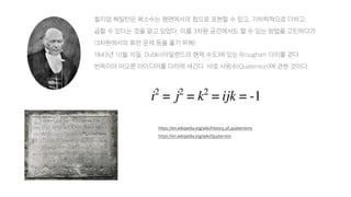 윌리엄 해밀턴은 복소수는 평면에서의 점으로 표현할 수 있고, 기하학적으로 더하고
곱할 수 있다는 것을 알고 있었다. 이를 3차원 공간에서도 할 수 있는 방법을 고민하다가
(3차원에서의 회전 문제 등을 풀기 위해)
1843년 10월 16일, Dublin(아일랜드의 현재 수도)에 있는 Brougham 다리를 걷다
번뜩이며 떠오른 아이디어를 다리에 새긴다. 바로 사원수(Quaternion)에 관한 것이다.
https://en.wikipedia.org/wiki/History_of_quaternions
https://en.wikipedia.org/wiki/Quaternion
 
